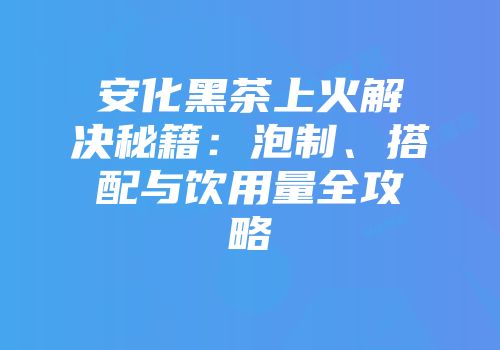 安化黑茶上火解决秘籍：泡制、搭配与饮用量全攻略