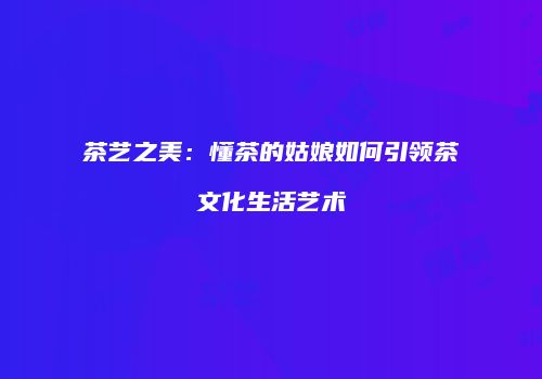 茶艺之美：懂茶的姑娘如何引领茶文化生活艺术