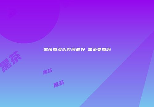 黑茶煮多长时间最好_黑茶要煮吗
