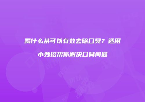 喝什么茶可以有效去除口臭？适用小妙招帮你解决口臭问题