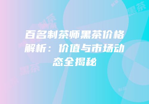 百名制茶师黑茶价格解析：价值与市场动态全揭秘