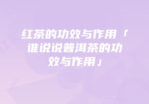 红茶的功效与作用「谁说说普洱茶的功效与作用」