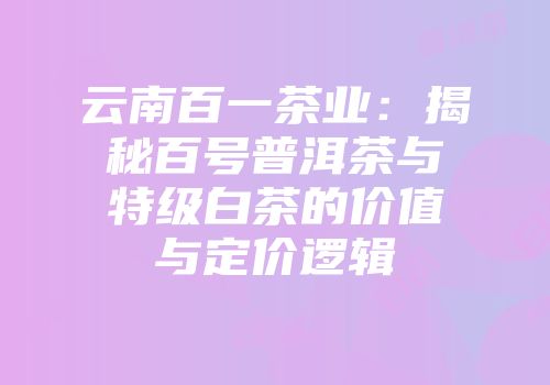 云南百一茶业：揭秘百号普洱茶与特级白茶的价值与定价逻辑