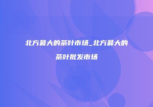 北方最大的茶叶市场_北方最大的茶叶批发市场