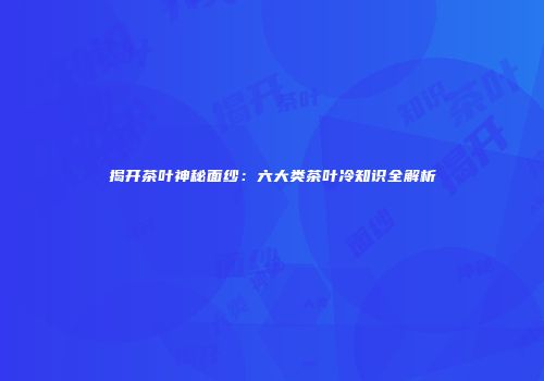 揭开茶叶神秘面纱：六大类茶叶冷知识全解析