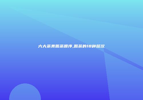 六大茶类喝茶顺序,喝茶的18种层次