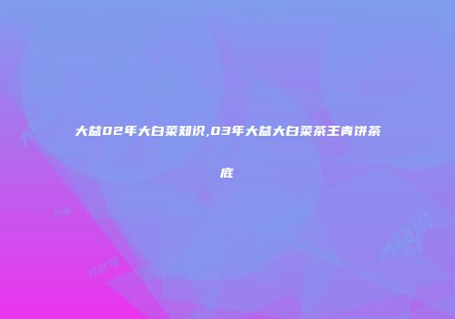 大益02年大白菜知识,03年大益大白菜茶王青饼茶底