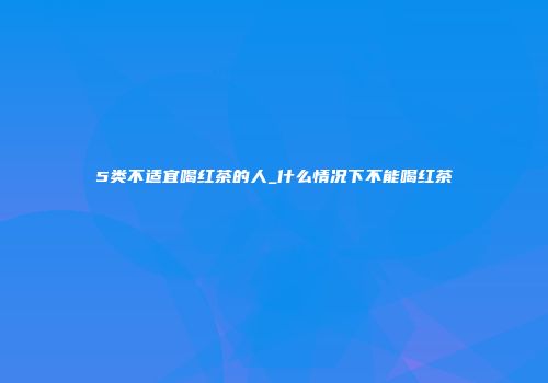 5类不适宜喝红茶的人_什么情况下不能喝红茶