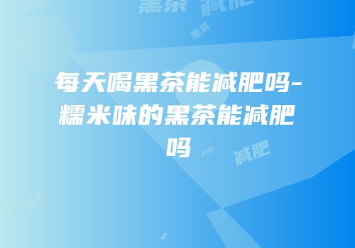 每天喝黑茶能减肥吗-糯米味的黑茶能减肥吗