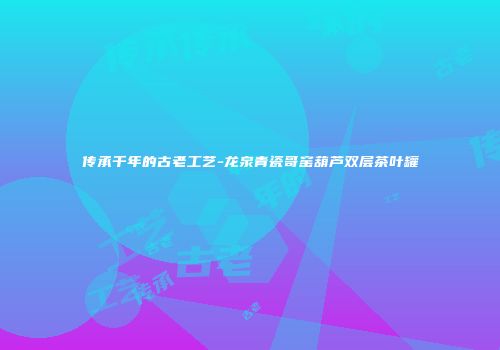 传承千年的古老工艺-龙泉青瓷哥窑葫芦双层茶叶罐
