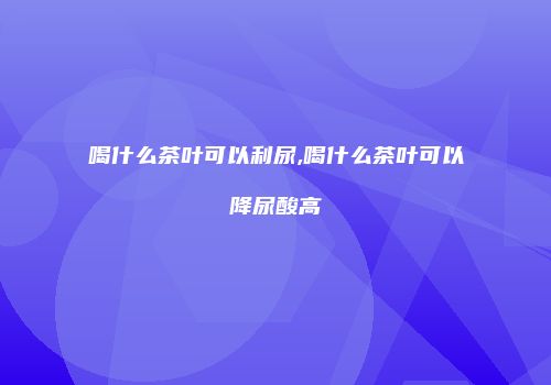 喝什么茶叶可以利尿,喝什么茶叶可以降尿酸高