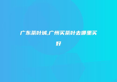 广东茶叶城,广州买茶叶去哪里买好