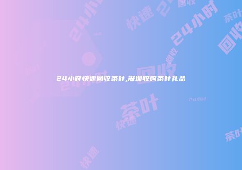 24小时快速回收茶叶,深圳收购茶叶礼品