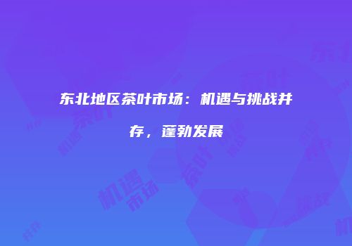 东北地区茶叶市场：机遇与挑战并存，蓬勃发展