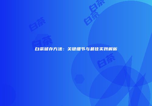 白茶储存方法：关键细节与最佳实践解析