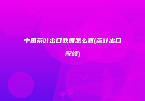 中国茶叶出口数据怎么查(茶叶出口配额)