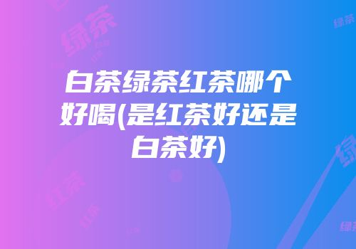 白茶绿茶红茶哪个好喝(是红茶好还是白茶好)