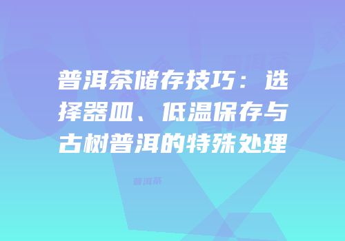普洱茶储存技巧：选择器皿、低温保存与古树普洱的特殊处理