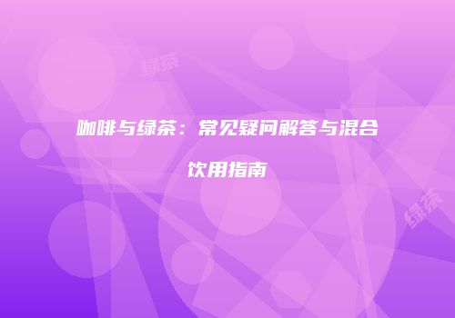 咖啡与绿茶：常见疑问解答与混合饮用指南