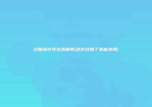 过期茶叶可以洗脚吗(茶叶过期了还能泡吗)