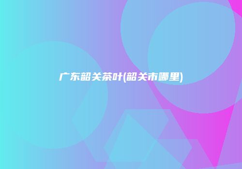 广东韶关茶叶(韶关市哪里)