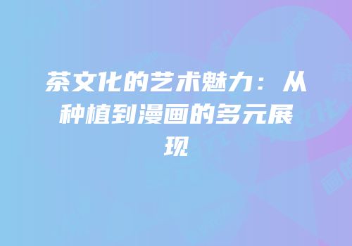 茶文化的艺术魅力：从种植到漫画的多元展现