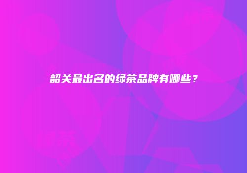 韶关最出名的绿茶品牌有哪些？