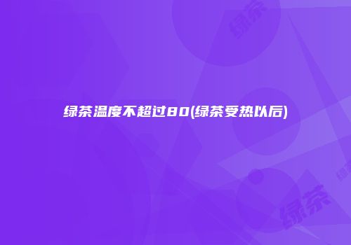 绿茶温度不超过80(绿茶受热以后)