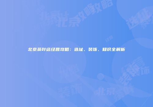 北京茶叶店经营攻略：选址、装饰、知识全解析