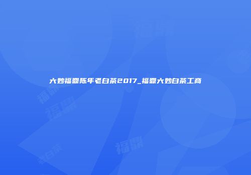 六妙福鼎陈年老白茶2017_福鼎六妙白茶工商