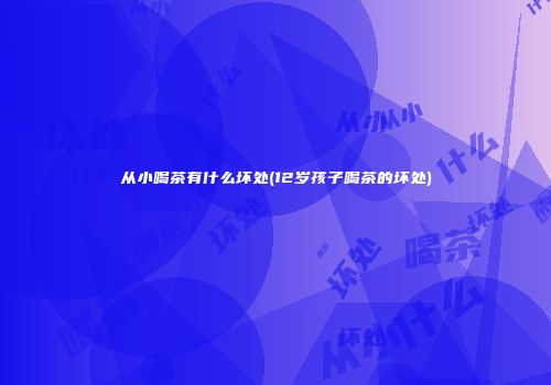 从小喝茶有什么坏处(12岁孩子喝茶的坏处)