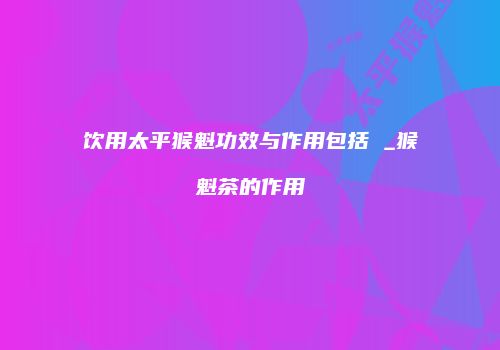 饮用太平猴魁功效与作用包括 _猴魁茶的作用