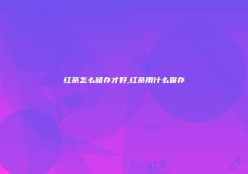 红茶怎么储存才好,红茶用什么保存