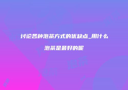 讨论各种泡茶方式的优缺点_用什么泡茶是最好的呢