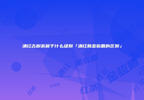 滇红古树茶属于什么级别「滇红和金骏眉的区别」