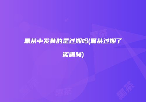 黑茶中发黄的是过期吗(黑茶过期了能喝吗)
