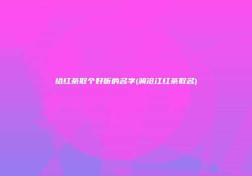 给红茶取个好听的名字(澜沧江红茶取名)