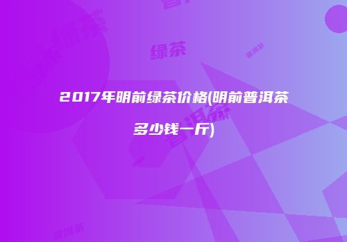 2017年明前绿茶价格(明前普洱茶多少钱一斤)