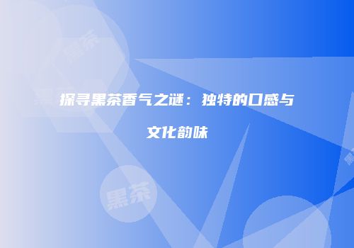 探寻黑茶香气之谜：独特的口感与文化韵味