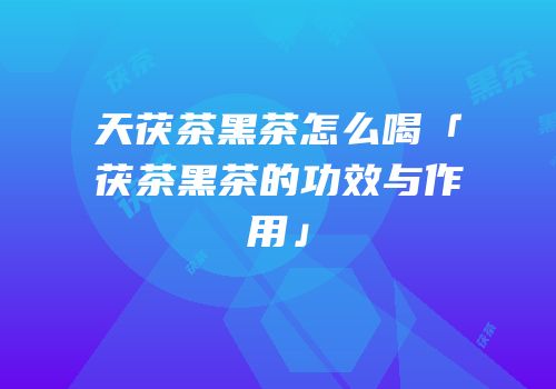 天茯茶黑茶怎么喝「茯茶黑茶的功效与作用」