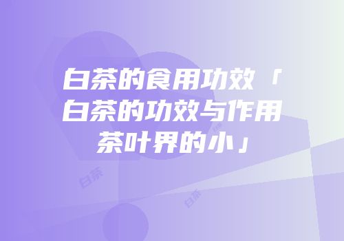 白茶的食用功效「白茶的功效与作用茶叶界的小」