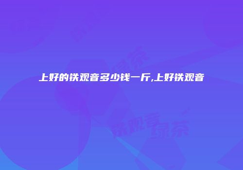 上好的铁观音多少钱一斤,上好铁观音