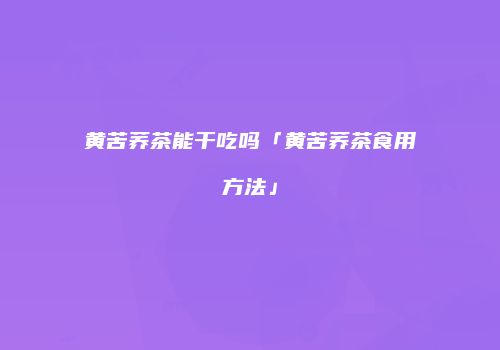 黄苦荞茶能干吃吗「黄苦荞茶食用方法」