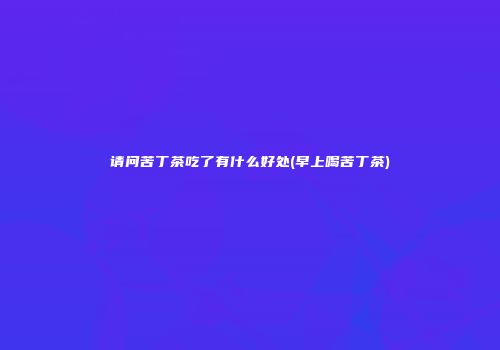请问苦丁茶吃了有什么好处(早上喝苦丁茶)