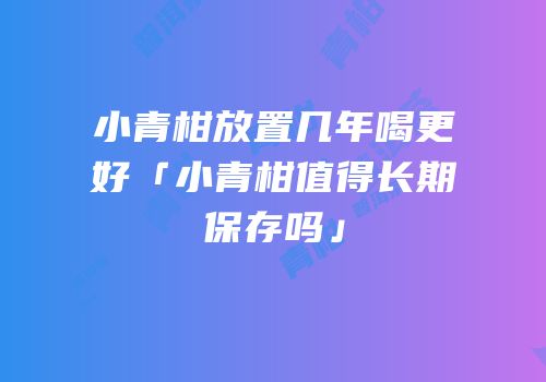 小青柑放置几年喝更好「小青柑值得长期保存吗」