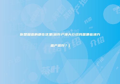你想知道的都在这里(茶叶产地大介绍我国哪些地方盛产茶叶？)