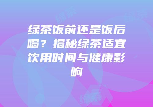 绿茶饭前还是饭后喝？揭秘绿茶适宜饮用时间与健康影响