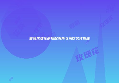 雪菊玫瑰花茶搭配解析与茶饮文化探秘