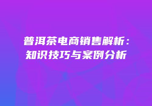 普洱茶电商销售解析：知识技巧与案例分析