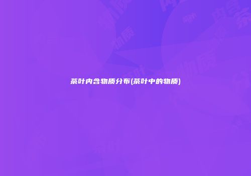茶叶内含物质分布(茶叶中的物质)